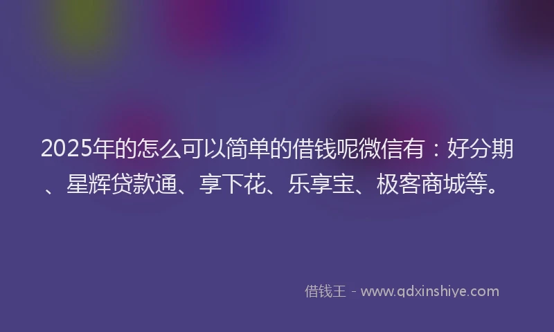 2025年的怎么可以简单的借钱呢微信有：好分期、星辉贷款通、享下花、乐享宝、极客商城等。