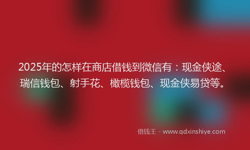 2025年的怎样在商店借钱到微信有：现金侠途、瑞信钱包、射手花、橄榄钱包、现金侠易贷等。