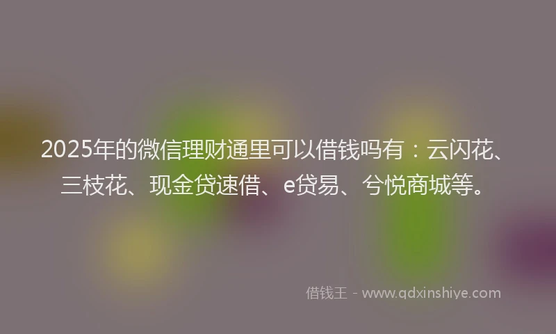 2025年的微信理财通里可以借钱吗有：云闪花、三枝花、现金贷速借、e贷易、兮悦商城等。