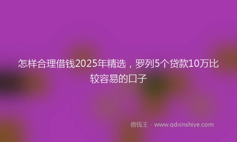 怎样合理借钱2025年精选，罗列5个贷款10万比较容易的口子