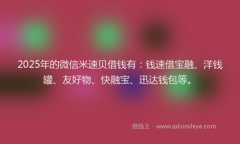 2025年的微信米速贝借钱有：钱速借宝融、洋钱罐、友好物、快融宝、迅达钱包等。