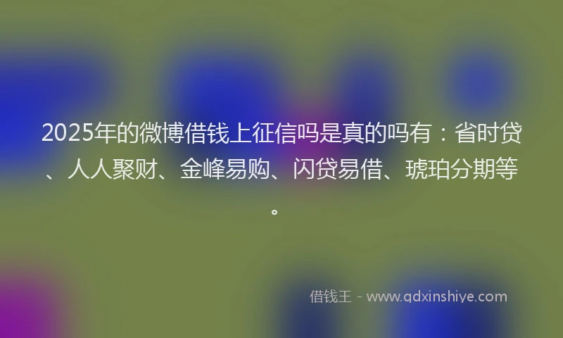 2025年的微博借钱上征信吗是真的吗有：省时贷、人人聚财、金峰易购、闪贷易借、琥珀分期等。