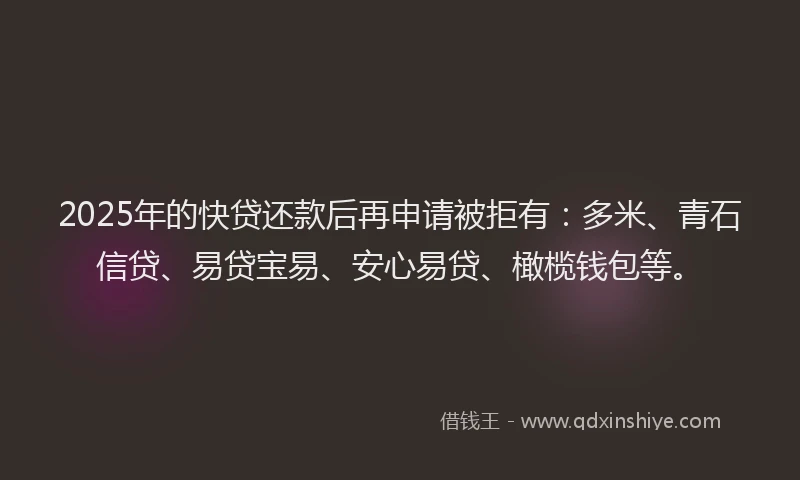 2025年的快贷还款后再申请被拒有：多米、青石信贷、易贷宝易、安心易贷、橄榄钱包等。