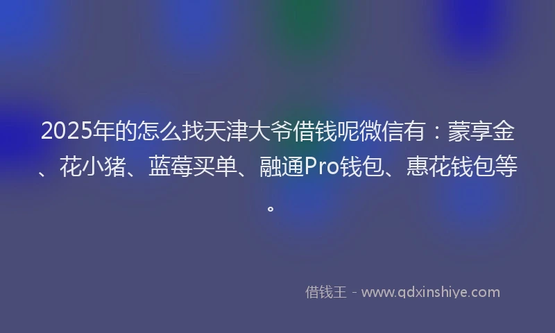 2025年的怎么找天津大爷借钱呢微信有：蒙享金、花小猪、蓝莓买单、融通Pro钱包、惠花钱包等。