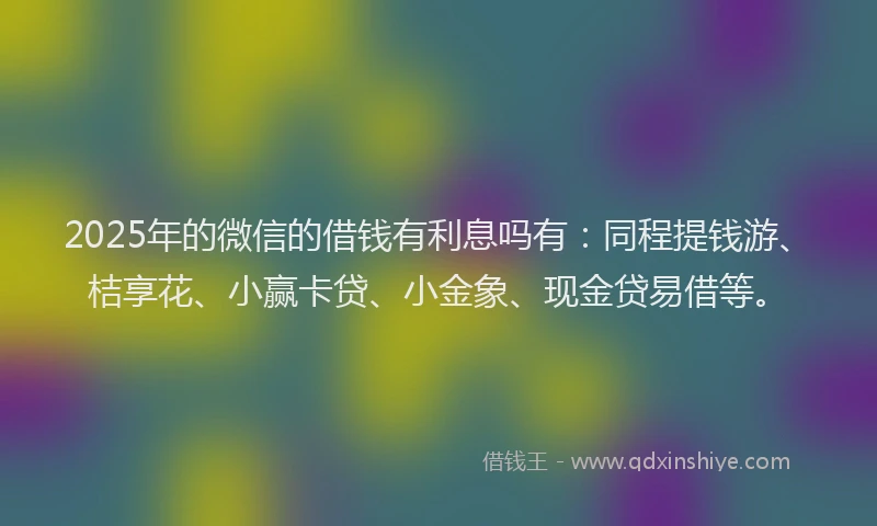 2025年的微信的借钱有利息吗有：同程提钱游、桔享花、小赢卡贷、小金象、现金贷易借等。