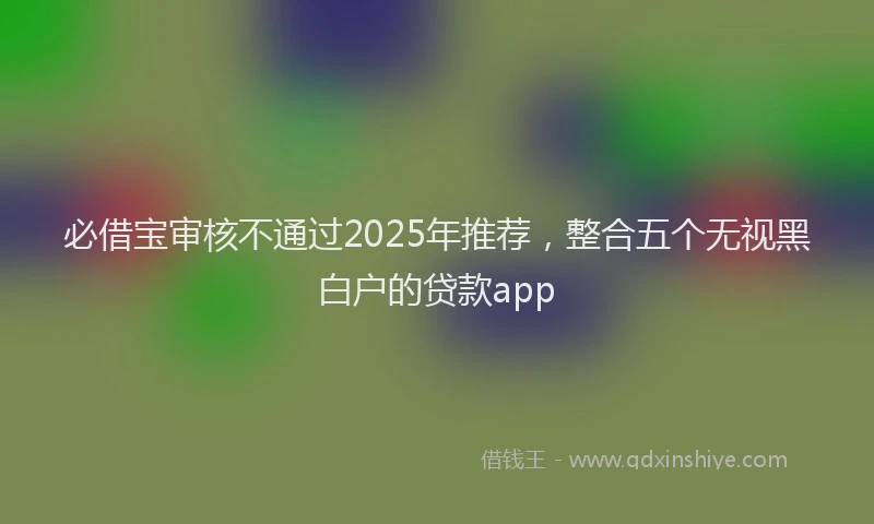 必借宝审核不通过2025年推荐，整合五个无视黑白户的贷款app
