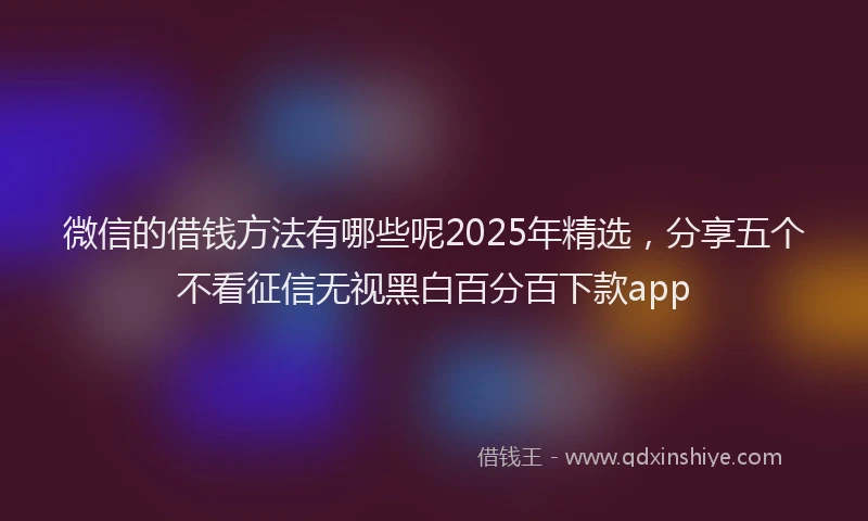 微信的借钱方法有哪些呢2025年精选，分享五个不看征信无视黑白百分百下款app