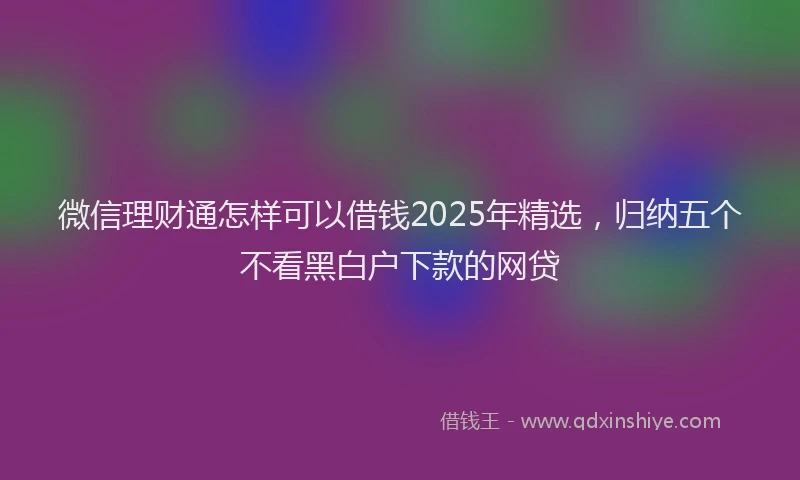 微信理财通怎样可以借钱2025年精选，归纳五个不看黑白户下款的网贷