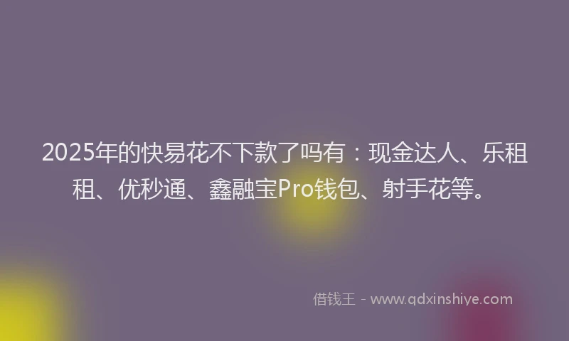2025年的快易花不下款了吗有：现金达人、乐租租、优秒通、鑫融宝Pro钱包、射手花等。