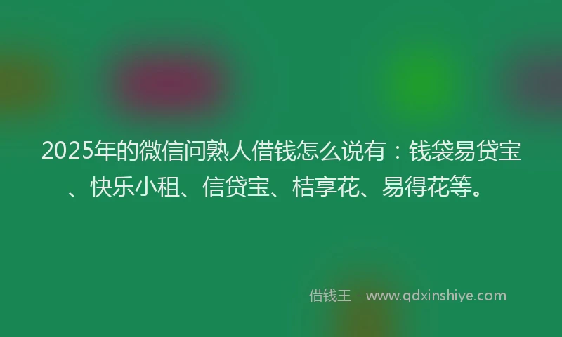 2025年的微信问熟人借钱怎么说有：钱袋易贷宝、快乐小租、信贷宝、桔享花、易得花等。