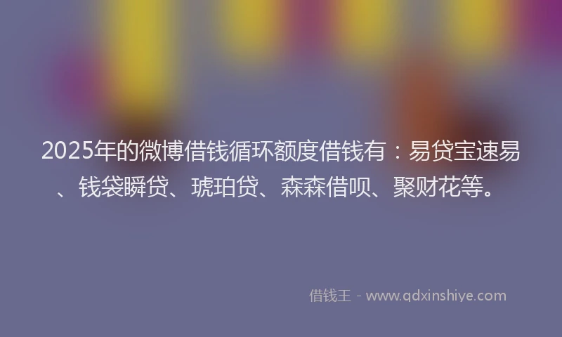 2025年的微博借钱循环额度借钱有：易贷宝速易、钱袋瞬贷、琥珀贷、森森借呗、聚财花等。