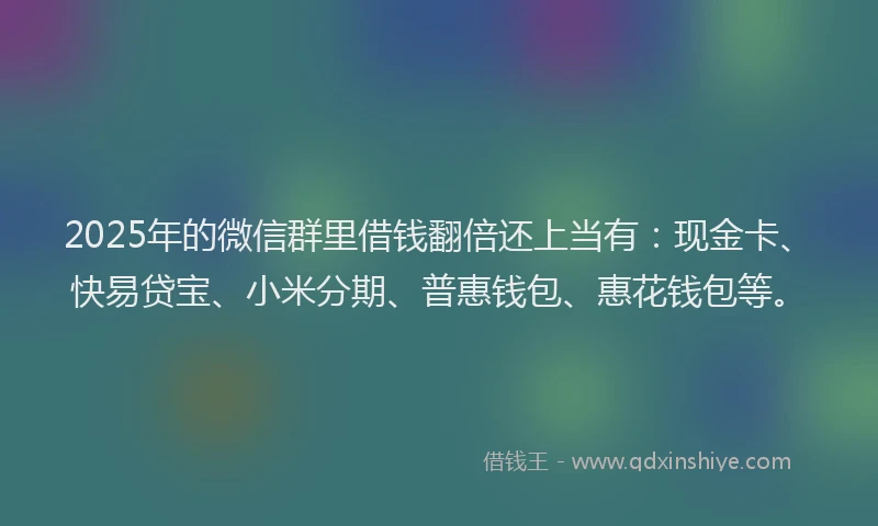 2025年的微信群里借钱翻倍还上当有：现金卡、快易贷宝、小米分期、普惠钱包、惠花钱包等。