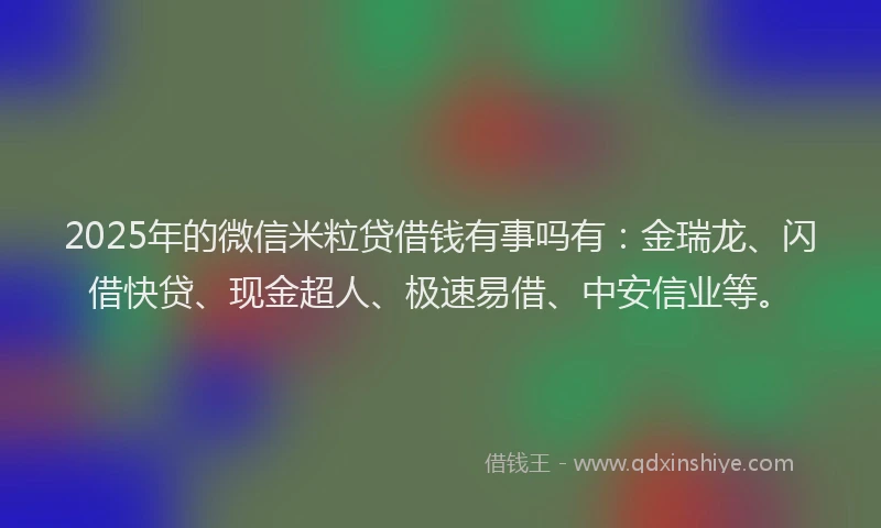 2025年的微信米粒贷借钱有事吗有：金瑞龙、闪借快贷、现金超人、极速易借、中安信业等。