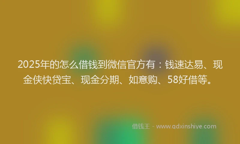 2025年的怎么借钱到微信官方有：钱速达易、现金侠快贷宝、现金分期、如意购、58好借等。