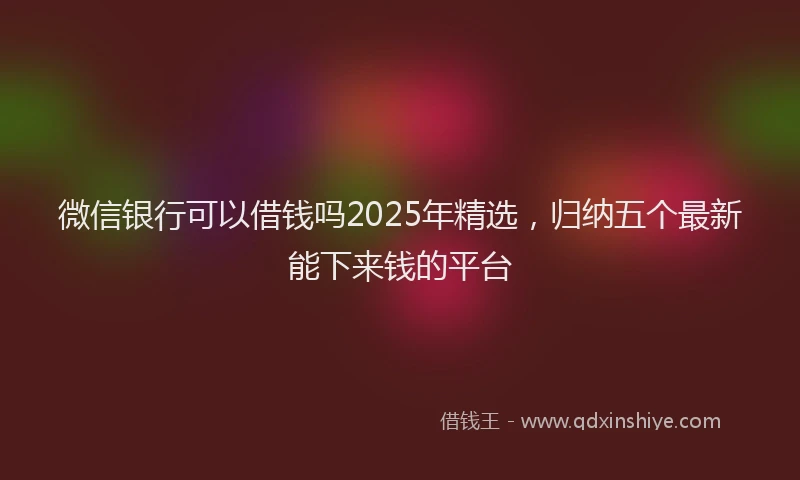 微信银行可以借钱吗2025年精选，归纳五个最新能下来钱的平台