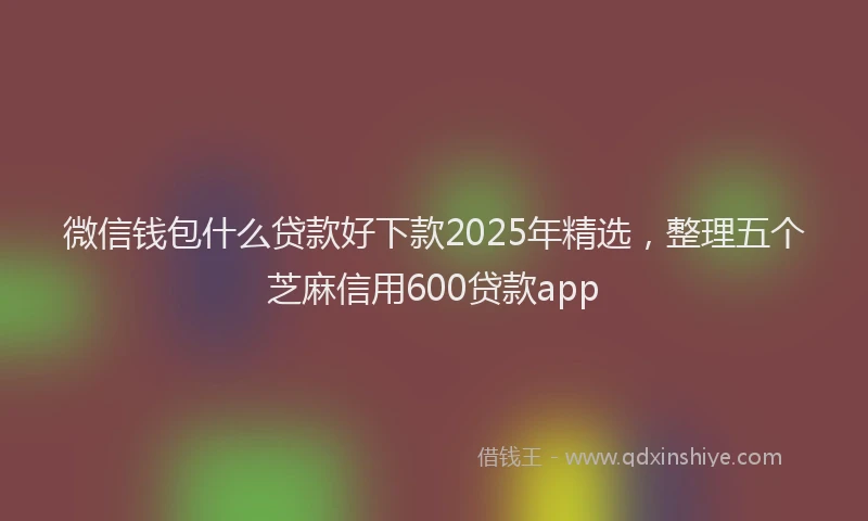 微信钱包什么贷款好下款2025年精选，整理五个芝麻信用600贷款app