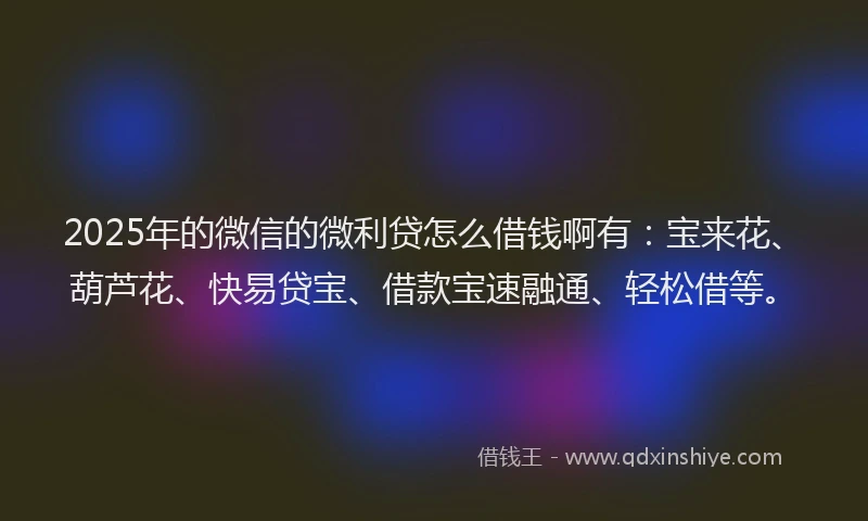 2025年的微信的微利贷怎么借钱啊有：宝来花、葫芦花、快易贷宝、借款宝速融通、轻松借等。