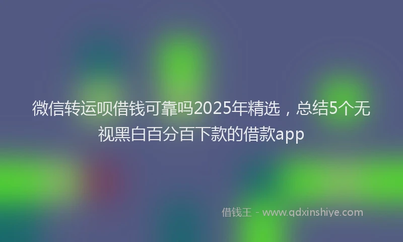 微信转运呗借钱可靠吗2025年精选，总结5个无视黑白百分百下款的借款app