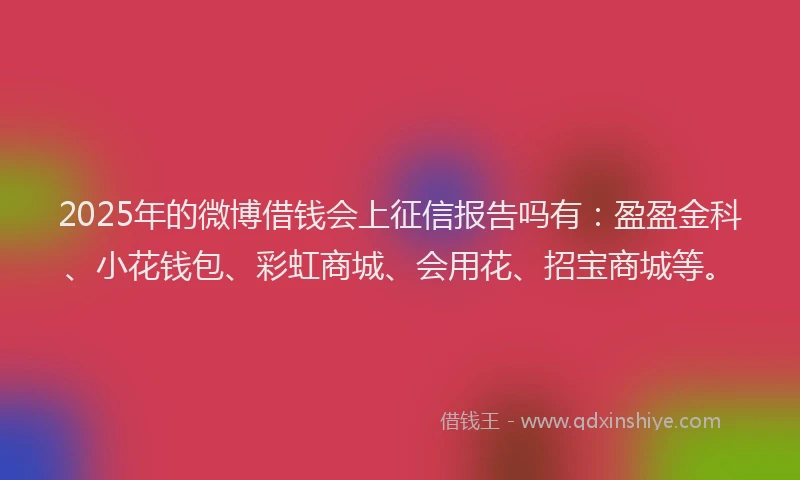 2025年的微博借钱会上征信报告吗有：盈盈金科、小花钱包、彩虹商城、会用花、招宝商城等。