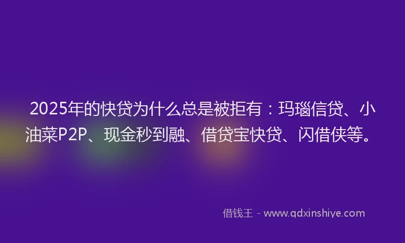 2025年的快贷为什么总是被拒有：玛瑙信贷、小油菜P2P、现金秒到融、借贷宝快贷、闪借侠等。