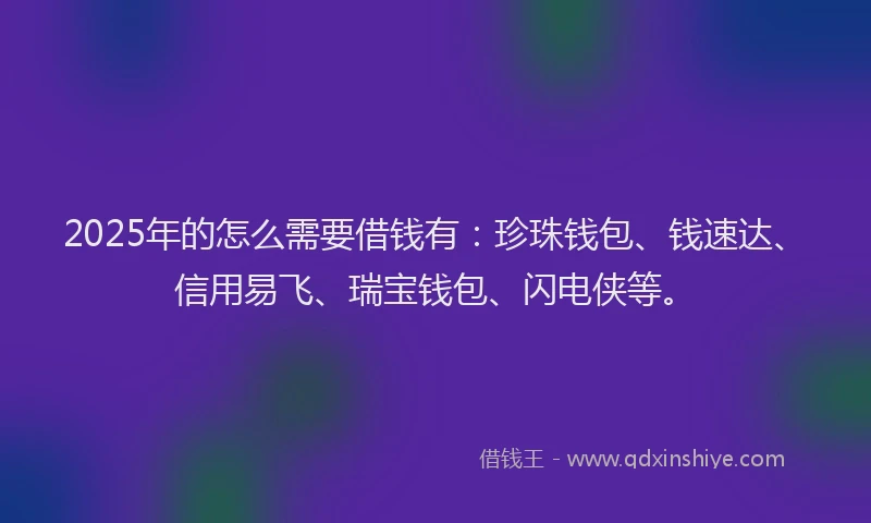 2025年的怎么需要借钱有：珍珠钱包、钱速达、信用易飞、瑞宝钱包、闪电侠等。