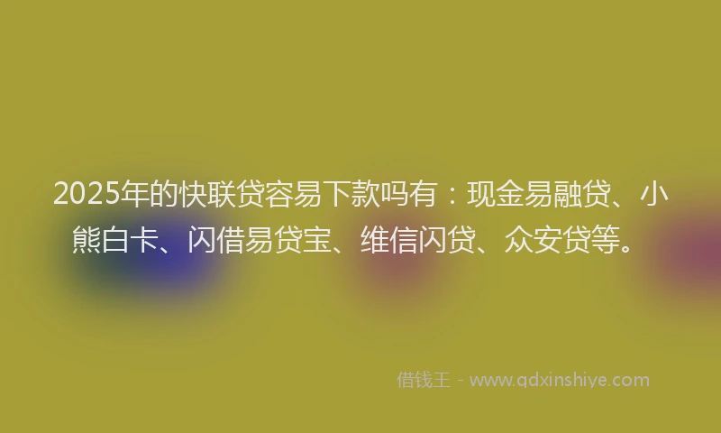 2025年的快联贷容易下款吗有：现金易融贷、小熊白卡、闪借易贷宝、维信闪贷、众安贷等。