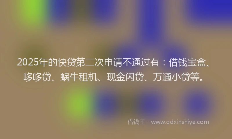 2025年的快贷第二次申请不通过有：借钱宝盒、哆哆贷、蜗牛租机、现金闪贷、万通小贷等。