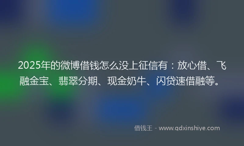 2025年的微博借钱怎么没上征信有：放心借、飞融金宝、翡翠分期、现金奶牛、闪贷速借融等。
