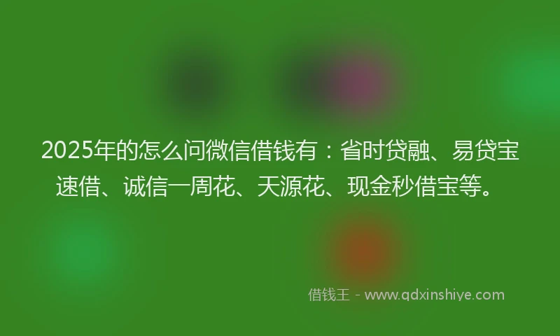 2025年的怎么问微信借钱有：省时贷融、易贷宝速借、诚信一周花、天源花、现金秒借宝等。