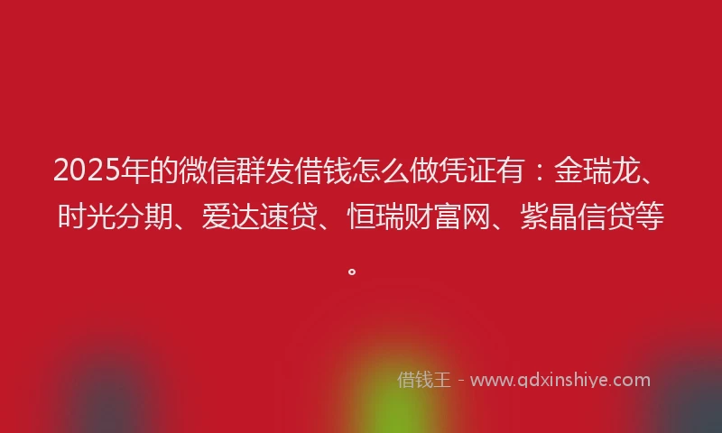 2025年的微信群发借钱怎么做凭证有：金瑞龙、时光分期、爱达速贷、恒瑞财富网、紫晶信贷等。