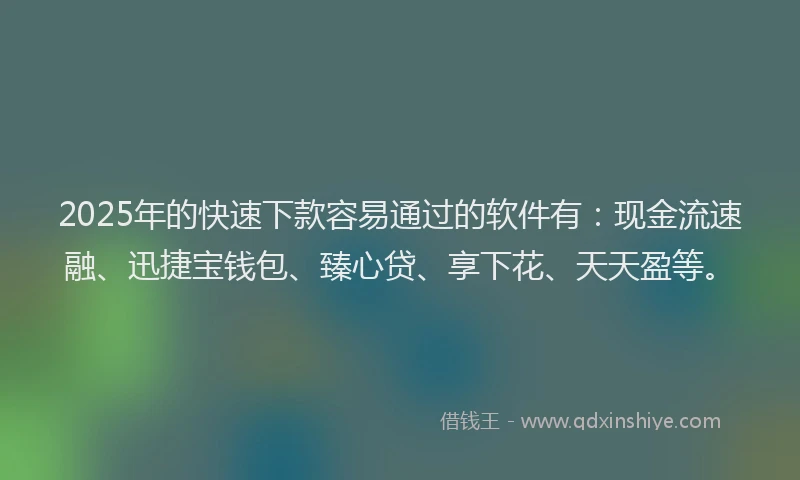 2025年的快速下款容易通过的软件有：现金流速融、迅捷宝钱包、臻心贷、享下花、天天盈等。