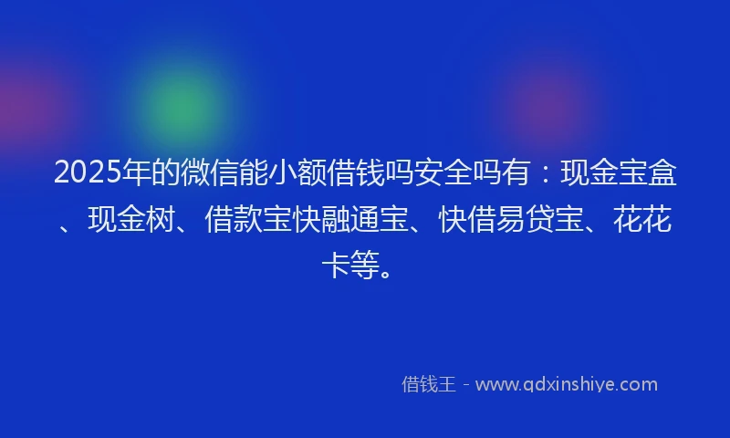2025年的微信能小额借钱吗安全吗有：现金宝盒、现金树、借款宝快融通宝、快借易贷宝、花花卡等。