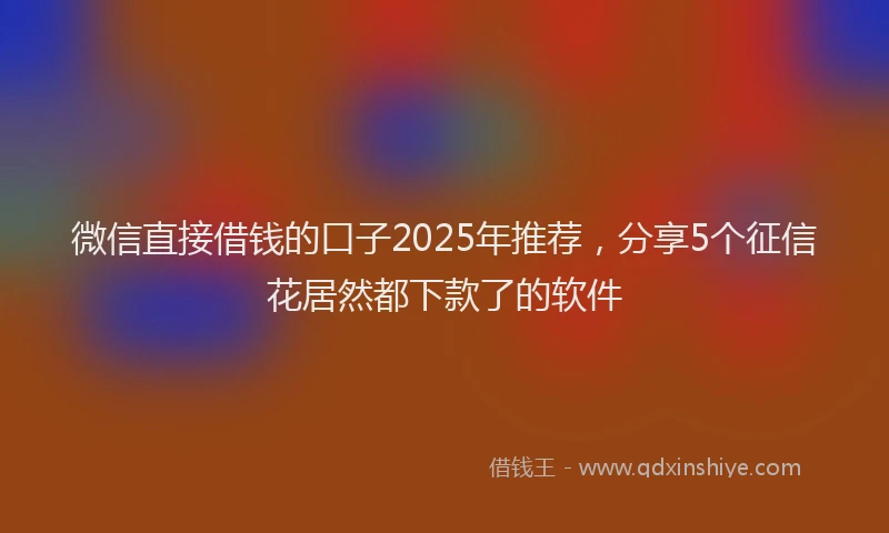 微信直接借钱的口子2025年推荐，分享5个征信花居然都下款了的软件