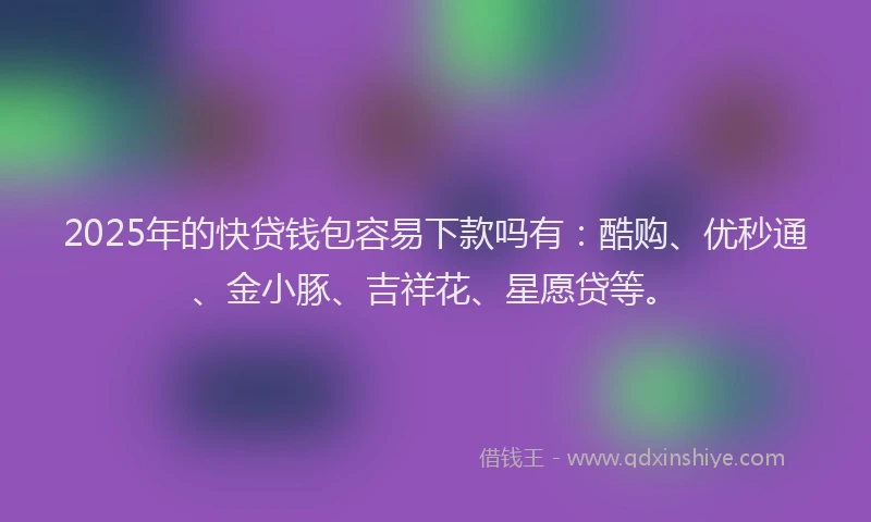 2025年的快贷钱包容易下款吗有：酷购、优秒通、金小豚、吉祥花、星愿贷等。