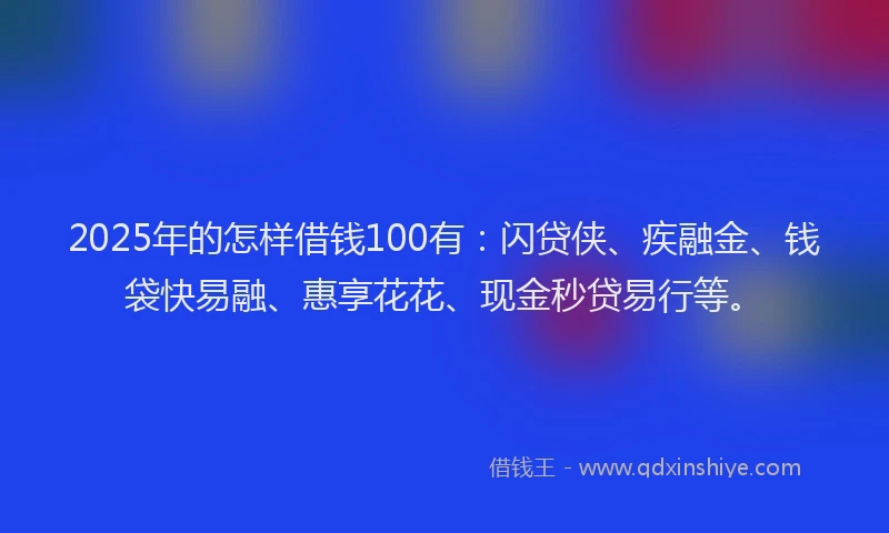 2025年的怎样借钱100有：闪贷侠、疾融金、钱袋快易融、惠享花花、现金秒贷易行等。