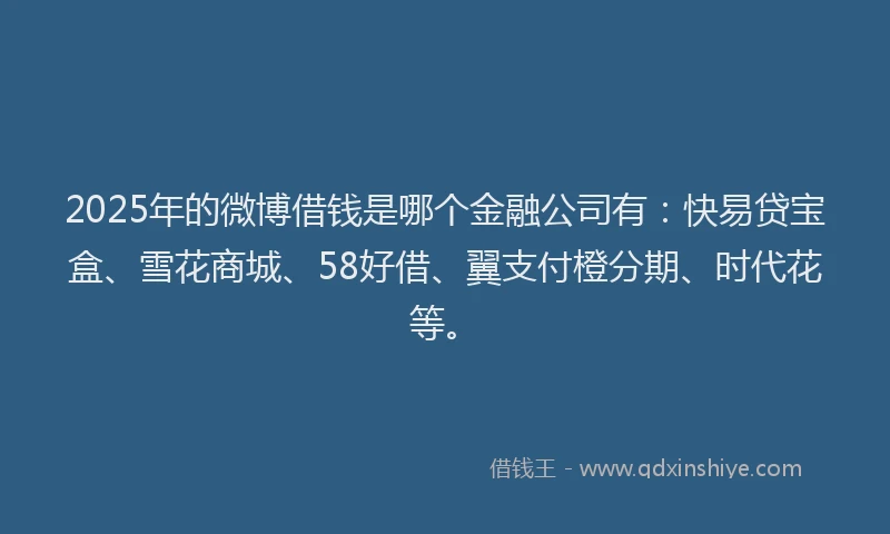 2025年的微博借钱是哪个金融公司有：快易贷宝盒、雪花商城、58好借、翼支付橙分期、时代花等。