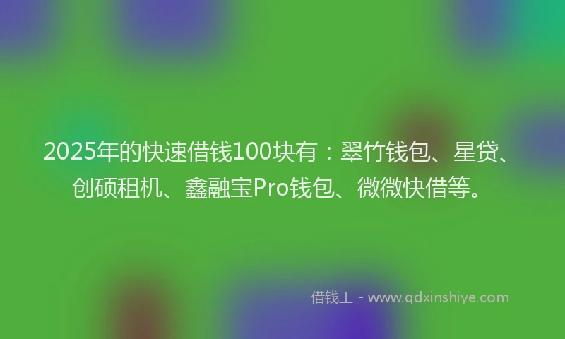 2025年的快速借钱100块有：翠竹钱包、星贷、创硕租机、鑫融宝Pro钱包、微微快借等。