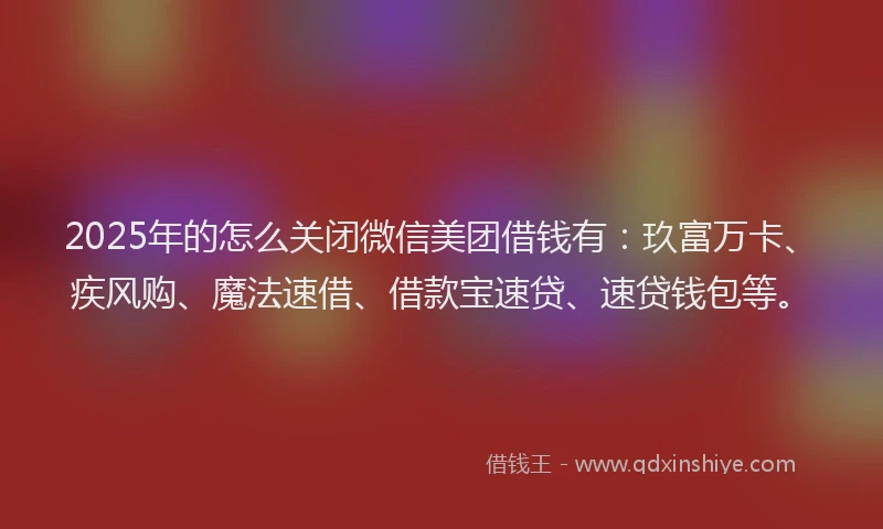 2025年的怎么关闭微信美团借钱有：玖富万卡、疾风购、魔法速借、借款宝速贷、速贷钱包等。