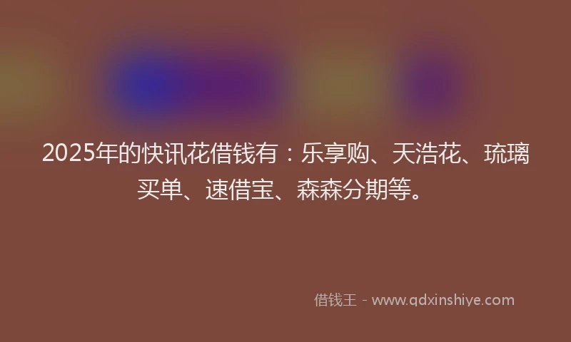 2025年的快讯花借钱有：乐享购、天浩花、琉璃买单、速借宝、森森分期等。