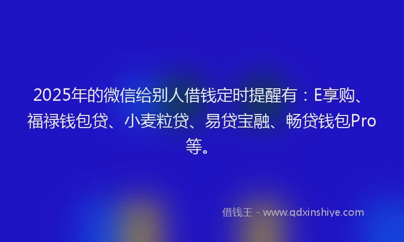 2025年的微信给别人借钱定时提醒有：E享购、福禄钱包贷、小麦粒贷、易贷宝融、畅贷钱包Pro等。