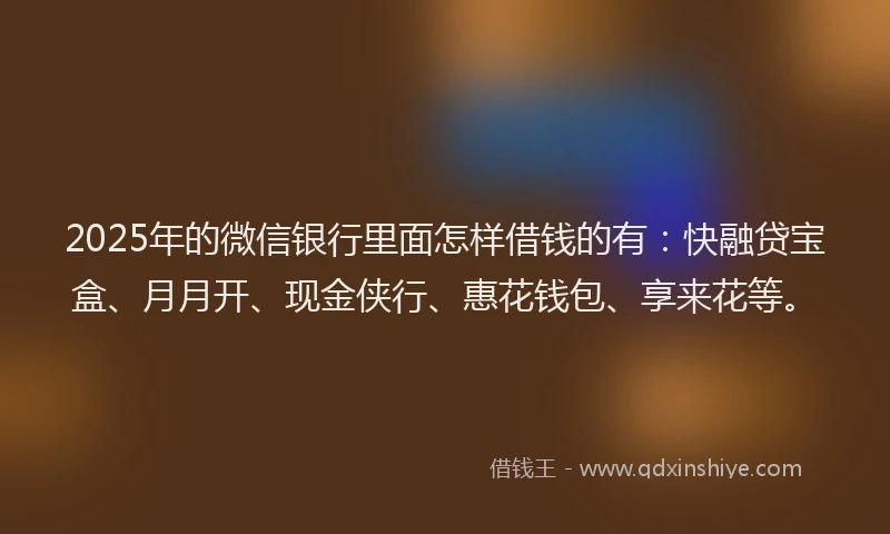 2025年的微信银行里面怎样借钱的有：快融贷宝盒、月月开、现金侠行、惠花钱包、享来花等。
