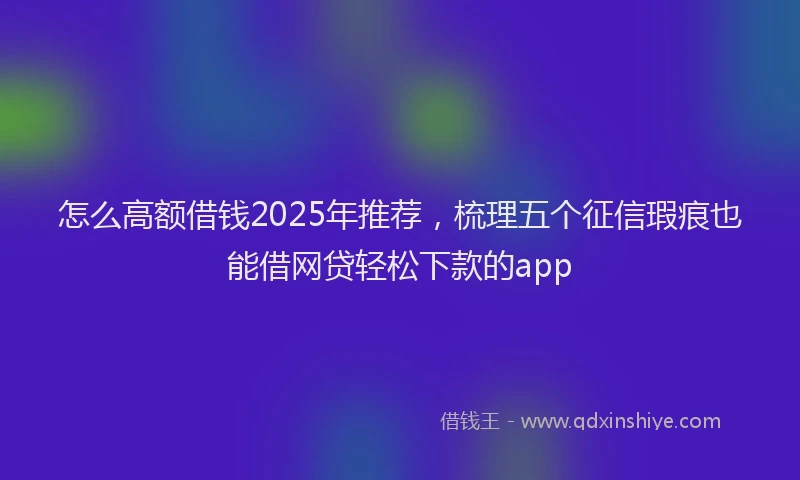 怎么高额借钱2025年推荐，梳理五个征信瑕疵也能借网贷轻松下款的app