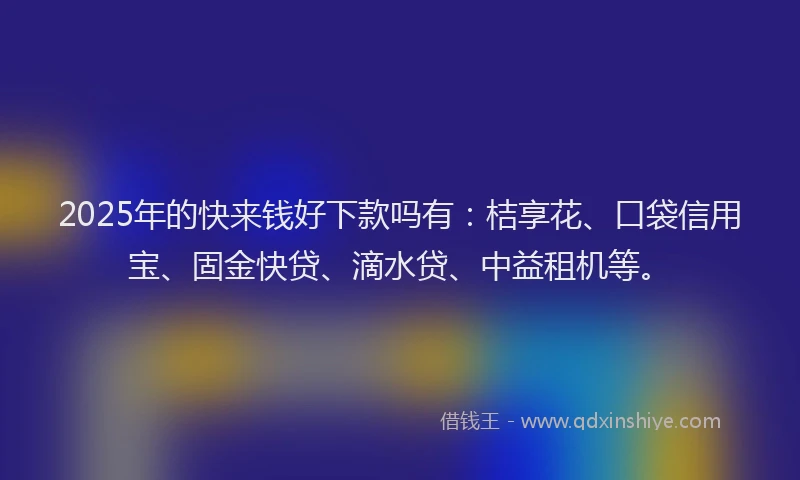 2025年的快来钱好下款吗有：桔享花、口袋信用宝、固金快贷、滴水贷、中益租机等。