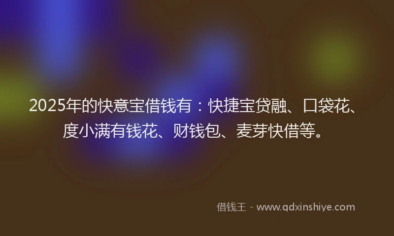 2025年的快意宝借钱有：快捷宝贷融、口袋花、度小满有钱花、财钱包、麦芽快借等。
