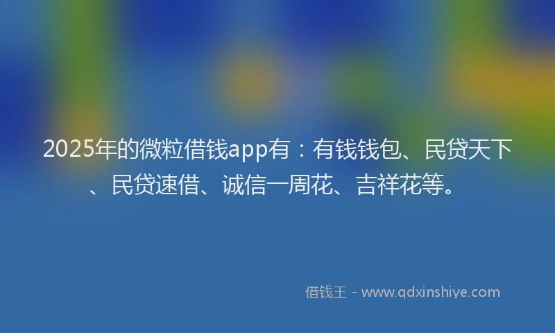 2025年的微粒借钱app有：有钱钱包、民贷天下、民贷速借、诚信一周花、吉祥花等。