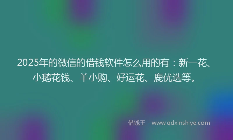 2025年的微信的借钱软件怎么用的有：新一花、小鹅花钱、羊小购、好运花、鹿优选等。