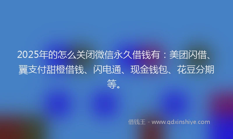2025年的怎么关闭微信永久借钱有：美团闪借、翼支付甜橙借钱、闪电通、现金钱包、花豆分期等。