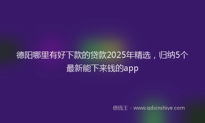 德阳哪里有好下款的贷款2025年精选，归纳5个最新能下来钱的app