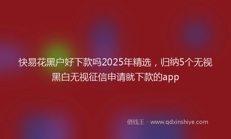 快易花黑户好下款吗2025年精选，归纳5个无视黑白无视征信申请就下款的app