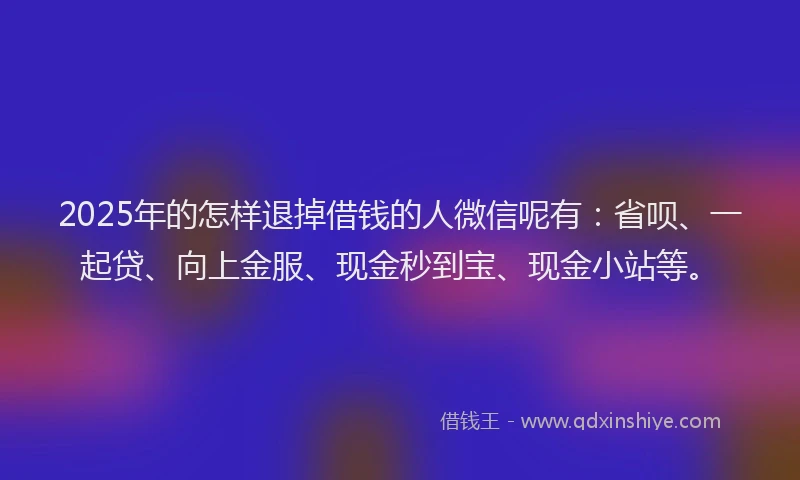 2025年的怎样退掉借钱的人微信呢有：省呗、一起贷、向上金服、现金秒到宝、现金小站等。